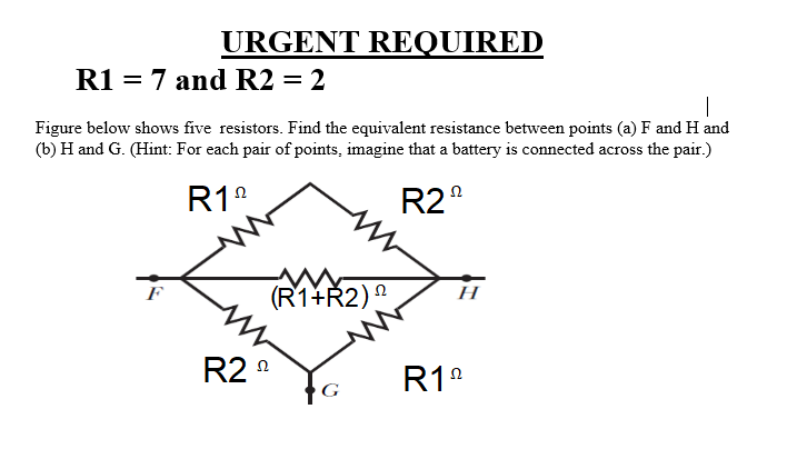 URGENT REQUIRED
R1 = 7 and R2 = 2
Figure below shows five resistors. Find the equivalent resistance between points (a) F and H and
(b) H and G. (Hint: For each pair of points, imagine that a battery is connected across the pair.)
R1°
R2°
(R1+Ř2)º
F
Н
R2 n
R1°
