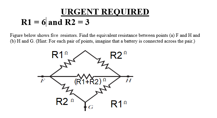URGENT REQUIRED
R1 = 6 and R2 = 3
Figure below shows five resistors. Find the equivalent resistance between points (a) F and H and
(b) H and G. (Hint: For each pair of points, imagine that a battery is connected across the pair.)
R1°
R2°
(R1+Ř2)
F
Н
R2 n
R1°
