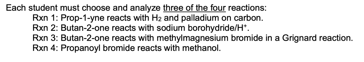 Each student must choose and analyze three of the four reactions:
Rxn 1: Prop-1-yne reacts with H2 and palladium on carbon.
Rxn 2: Butan-2-one reacts with sodium borohydride/H*.
Rxn 3: Butan-2-one reacts with methylmagnesium bromide in a Grignard reaction.
Rxn 4: Propanoyl bromide reacts with methanol.
