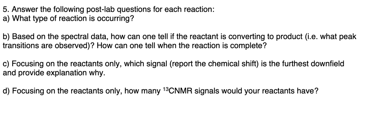 5. Answer the following post-lab questions for each reaction:
a) What type of reaction is occurring?
b) Based on the spectral data, how can one tell if the reactant is converting to product (i.e. what peak
transitions are observed)? How can one tell when the reaction is complete?
c) Focusing on the reactants only, which signal (report the chemical shift) is the furthest downfield
and provide explanation why.
d) Focusing on the reactants only, how many 13CNMR signals would your reactants have?
