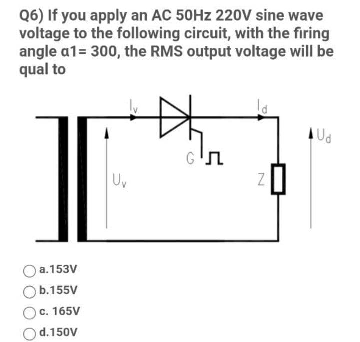 Q6) If you apply an AC 50HZ 220V sine wave
voltage to the following circuit, with the firing
angle a1= 300, the RMS output voltage will be
qual to
AUd
Uv
a.153V
b.155V
c. 165V
d.150V
