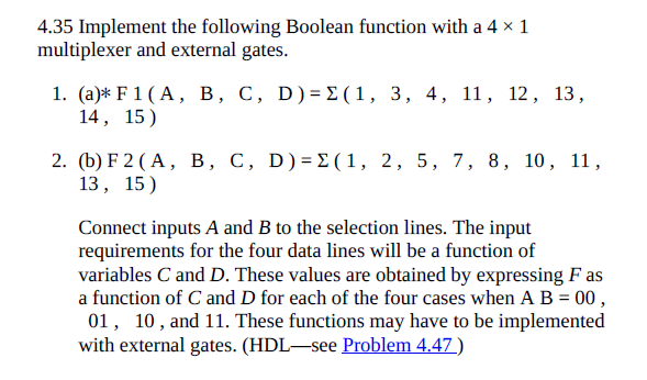 4.35 Implement the following Boolean function with a 4 × 1
multiplexer and external gates.
1. (а)* F 1 (A, в, с, D)-DE(1, 3, 4, 11, 12, 13,
14, 15)
2. (b) F 2(A, в, С, D)3D2 (1, 2, 5, 7, 8, 10, 11,
13, 15)
Connect inputs A and B to the selection lines. The input
requirements for the four data lines will be a function of
variables C and D. These values are obtained by expressing F as
a function of C and D for each of the four cases when A B = 00 ,
01, 10, and 11. These functions may have to be implemented
with external gates. (HDL-see Problem 4.47)
