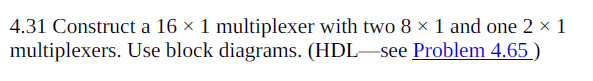 4.31 Construct a 16 × 1 multiplexer with two 8 × 1 and one 2 × 1
multiplexers. Use block diagrams. (HDL–see Problem 4.65 )
