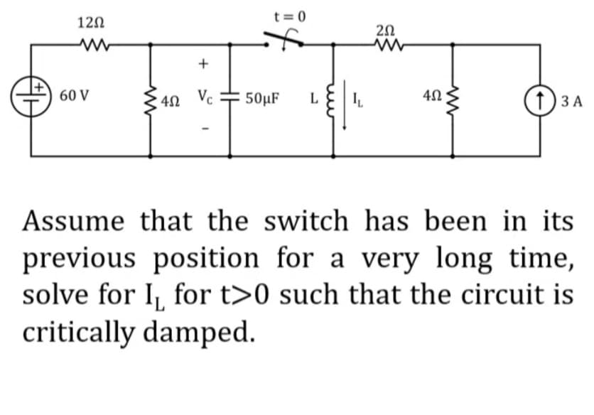 t = 0
120
20
+
60 V
Vc # 50µF
(†) 3 A
L
Assume that the switch has been in its
previous position for a very long time,
solve for I, for t>0 such that the circuit is
critically damped.
