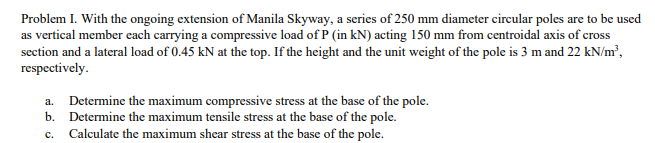 Problem I. With the ongoing extension of Manila Skyway, a series of 250 mm diameter circular poles are to be used
as vertical member each carrying a compressive load of P (in kN) acting 150 mm from centroidal axis of cross
section and a lateral load of 0.45 kN at the top. If the height and the unit weight of the pole is 3 m and 22 kN/m³,
respectively.
a. Determine the maximum compressive stress at the base of the pole.
b. Determine the maximum tensile stress at the base of the pole.
C. Calculate the maximum shear stress at the base of the pole.