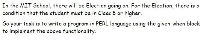 In the MIT School, there will be Election going on. For the Election, there is a
condition that the student must be in Class 8 or higher.
So your task is to write a program in PERL language using the given-when block
to implement the above functionality.

