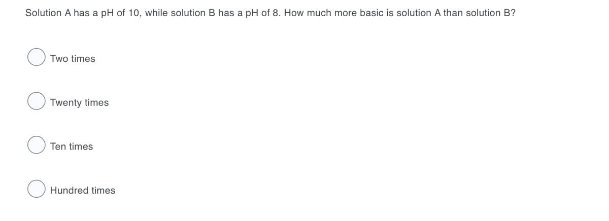 Solution A has a pH of 10, while solution B has a pH of 8. How much more basic is solution A than solution B?
Two times
Twenty times
Ten times
Hundred times
