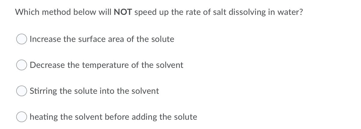 Which method below will NOT speed up the rate of salt dissolving in water?
Increase the surface area of the solute
Decrease the temperature of the solvent
Stirring the solute into the solvent
heating the solvent before adding the solute
