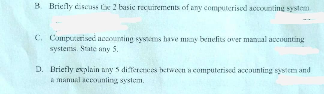 B. Briefly discuss the 2 basic requirements of any computerised accounting system.
C. Computerised accounting systems have many benefits over manual accounting
systems. State any 5.
D. Briefly explain any 5 differences between a computerised accounting system and
a manual accounting system.

