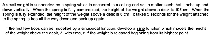 A small weight is suspended on a spring which is anchored to a ceiling and set in motion such that it bobs up and
down vertically. When the spring is fully compressed, the height of the weight above a desk is 195 cm. When the
spring is fully extended, the height of the weight above a desk is 6 cm. It takes 5 seconds for the weight attached
to the spring to bob all the way down and back up again.
If the first few bobs can be modelled by a sinusoidal function, develop a sine function which models the height
of the weight above the desk, h, with time, t, if the weight is released beginning from its highest point.
