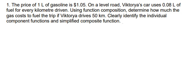 1. The price of 1 L of gasoline is $1.05. On a level road, Viktorya's car uses 0.08 L of
fuel for every kilometre driven. Using function composition, determine how much the
gas costs to fuel the trip if Viktorya drives 50 km. Clearly identify the individual
component functions and simplified composite function.
