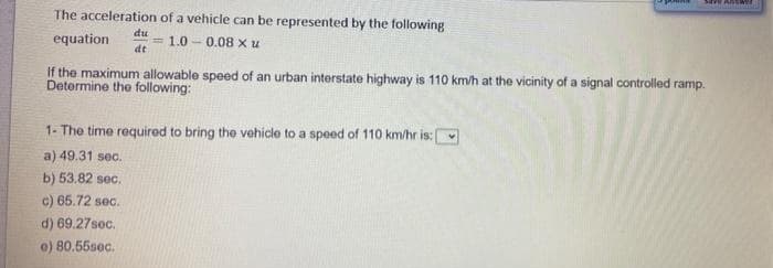 The acceleration of a vehicle can be represented by the following
du
equation
1.0 - 0.08 x u
dt
If the maximum allowable speed of an urban interstate highway is 110 km/h at the vicinity of a signal controlled ramp.
Determine the following:
1- The time required to bring the vehicle to a speed of 110 km/hr is:
a) 49.31 sec.
b) 53.82 sec.
c) 65.72 sec.
d) 69.27sec.
o) 80.55sec.
