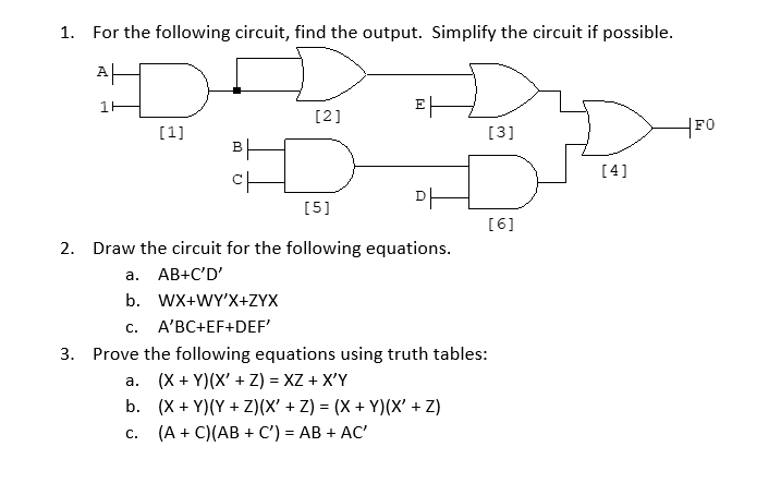 1. For the following circuit, find the output. Simplify the circuit if possible.
AH
타
E|
[2]
[1]
[3]
FO
BH
[4]
DH
[5]
[6]
2. Draw the circuit for the following equations.
a. AB+C'D'
b. WX+WY'X+ZYX
С.
A'BC+EF+DEF'
3. Prove the following equations using truth tables:
a. (X + Y)(X' + Z) = XZ + X'Y
b. (X + Y)(Y + Z)(X' + Z) = (X + Y)(X' + Z)
(A + C)(AB + C') = AB + AC'
С.
%3D
1.
