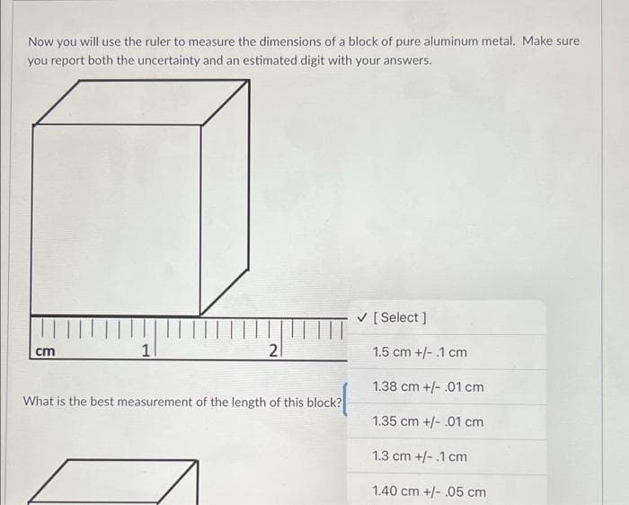Now you will use the ruler to measure the dimensions of a block of pure aluminum metal. Make sure
you report both the uncertainty and an estimated digit with your answers.
V [ Select ]
1
21
1.5 cm +/- .1 cm
cm
1.38 cm +/- .01 cm
What is the best measurement of the length of this block?
1.35 cm +/- .01 cm
1.3 cm +/- .1 cm
1.40 cm +/- .05 cm
