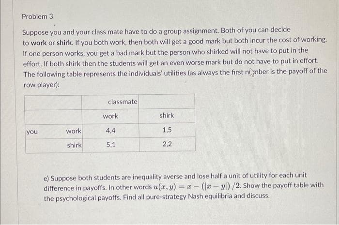 Problem 3.
Suppose you and your class mate have to do a group assignment. Both of you can decide
to work or shirk. If you both work, then both will get a good mark but both incur the cost of working.
If one person works, you get a bad mark but the person who shirked will not have to put in the
effort. If both shirk then the students will get an even worse mark but do not have to put in effort.
The following table represents the individuals' utilities (as always the first nimber is the payoff of the
row player):
you
work
shirk
classmate
work
4,4
5,1
shirk
1,5
2,2
e) Suppose both students are inequality averse and lose half a unit of utility for each unit
difference in payoffs. In other words u(x, y) =21 (ay)/2. Show the payoff table with
the psychological payoffs. Find all pure-strategy Nash equilibria and discuss.