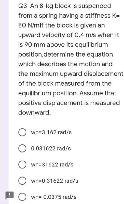 Q3-An 8-kg block is suspended
from a spring having a stiffness K=
80 N/mlf the block is given an
upward velocity of 0.4 m/s when it
is 90 mm above its equilibrium
position,determine the equation
which describes the motion and
the maximum upward displacement
of the block measured from the
equilibrium position. Assume that
positive displacement is measured
downward.
Own=3.162 rad/s
0.031622 rad/s
Own=31622 rad/s
Own=0.31622 rad/s
Own= 0.0375 rad/s