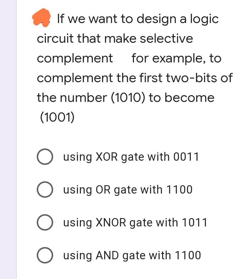 If we want to design a logic
circuit that make selective
complement
for example, to
complement the first two-bits of
the number (1010) to become
(1001)
O using XOR gate with 0011
O using OR gate with 1100
O using XNOR gate with 1011
O using AND gate with 1100
