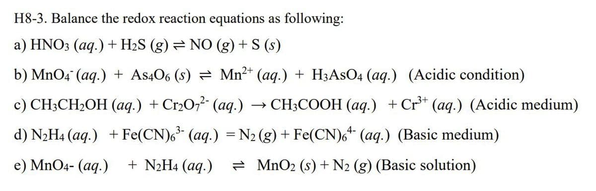 H8-3. Balance the redox reaction equations as following:
a) HNO3 (aq.) + H2S (g) = NO (g) + S (s)
b) MnO4 (aq) + As406 (S) = Mn²+ (aq) + H3AsO4 (aq.) (Acidic condition)
c) CH3CH2OH (aq.) + Cr2O7² (aq.)
→>
> CH3COOH (aq.) + Cr³+ (aq.) (Acidic medium)
4-
d) N2H4 (aq) + Fe(CN)6³ (aq.) = N2 (g) + Fe(CN)6 + (aq.) (Basic medium)
e) MnO4- (aq.) + N2H4 (aq.)
MnO2 (s) + N2 (g) (Basic solution)