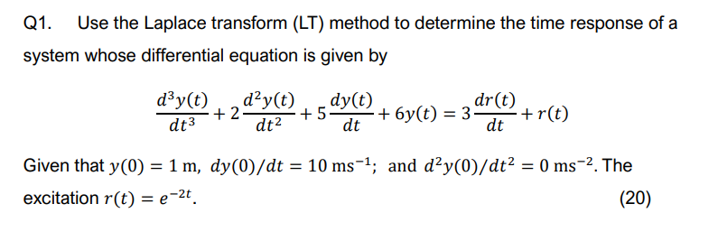Q1. Use the Laplace transform (LT) method to determine the time response of a
system whose differential equation is given by
d³y(t)
dt3
+2-
d²y(t)
dt²
dy(t)
dr(t)
+5.
·+6y(t) = 3-
+r(t)
dt
dt
Given that y(0) = 1 m, dy(0)/dt = 10 ms-¹; and d²y(0)/dt² = 0 ms¯-². The
excitation r(t) = e−2t.
(20)