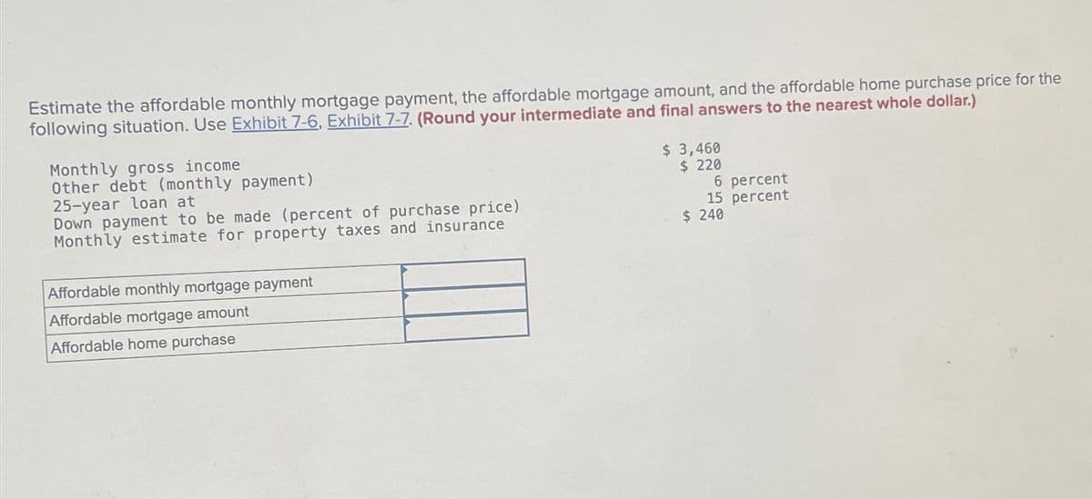 Estimate the affordable monthly mortgage payment, the affordable mortgage amount, and the affordable home purchase price for the
following situation. Use Exhibit 7-6, Exhibit 7-7. (Round your intermediate and final answers to the nearest whole dollar.)
Monthly gross income
Other debt (monthly payment)
25-year loan at
Down payment to be made (percent of purchase price)
Monthly estimate for property taxes and insurance
Affordable monthly mortgage payment
Affordable mortgage amount
Affordable home purchase
$ 3,460
$ 220
6 percent
15 percent
$ 240