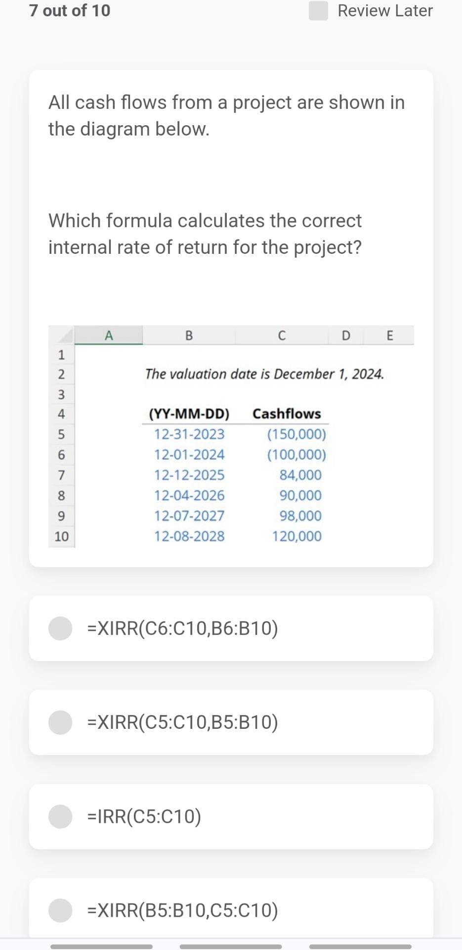 7 out of 10
All cash flows from a project are shown in
the diagram below.
Which formula calculates the correct
internal rate of return for the project?
1
2
3 & 5
4
6
7
8
9
10
A
B
(YY-MM-DD)
12-31-2023
12-01-2024
12-12-2025
12-04-2026
12-07-2027
12-08-2028
C
The valuation date is December 1, 2024.
Cashflows
(150,000)
(100,000)
84,000
90,000
98,000
120,000
=XIRR(C6:C10,B6:B10)
=IRR(C5:C10)
Review Later
=XIRR(C5:C10,B5:B10)
=XIRR(B5:B10,C5:C10)
DE
