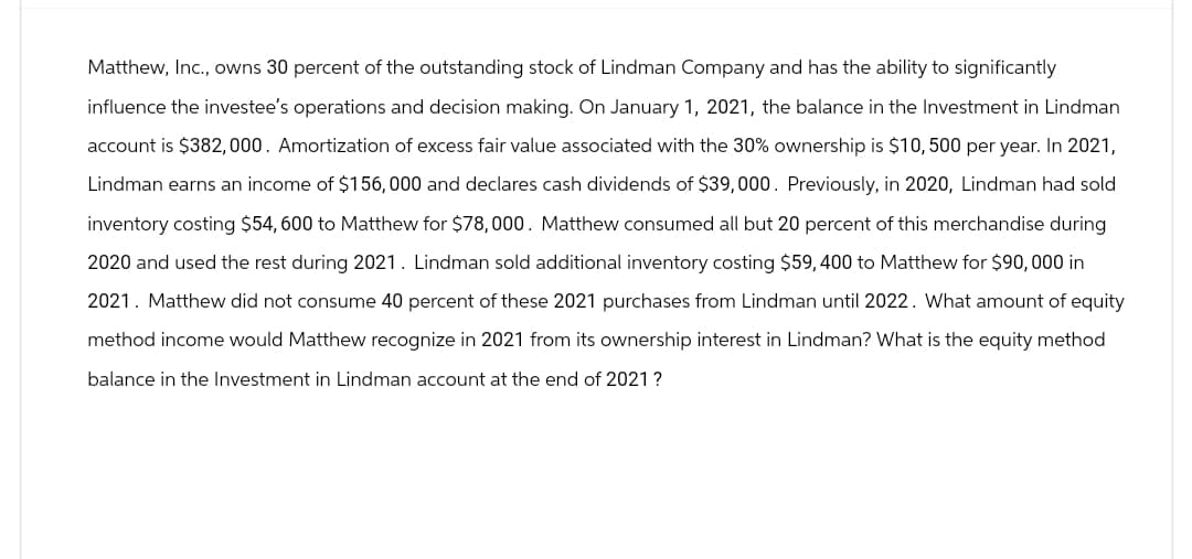 Matthew, Inc., owns 30 percent of the outstanding stock of Lindman Company and has the ability to significantly
influence the investee's operations and decision making. On January 1, 2021, the balance in the Investment in Lindman
account is $382,000. Amortization of excess fair value associated with the 30% ownership is $10,500 per year. In 2021,
Lindman earns an income of $156,000 and declares cash dividends of $39,000. Previously, in 2020, Lindman had sold
inventory costing $54, 600 to Matthew for $78,000. Matthew consumed all but 20 percent of this merchandise during
2020 and used the rest during 2021. Lindman sold additional inventory costing $59, 400 to Matthew for $90,000 in
2021. Matthew did not consume 40 percent of these 2021 purchases from Lindman until 2022. What amount of equity
method income would Matthew recognize in 2021 from its ownership interest in Lindman? What is the equity method
balance in the Investment in Lindman account at the end of 2021?
