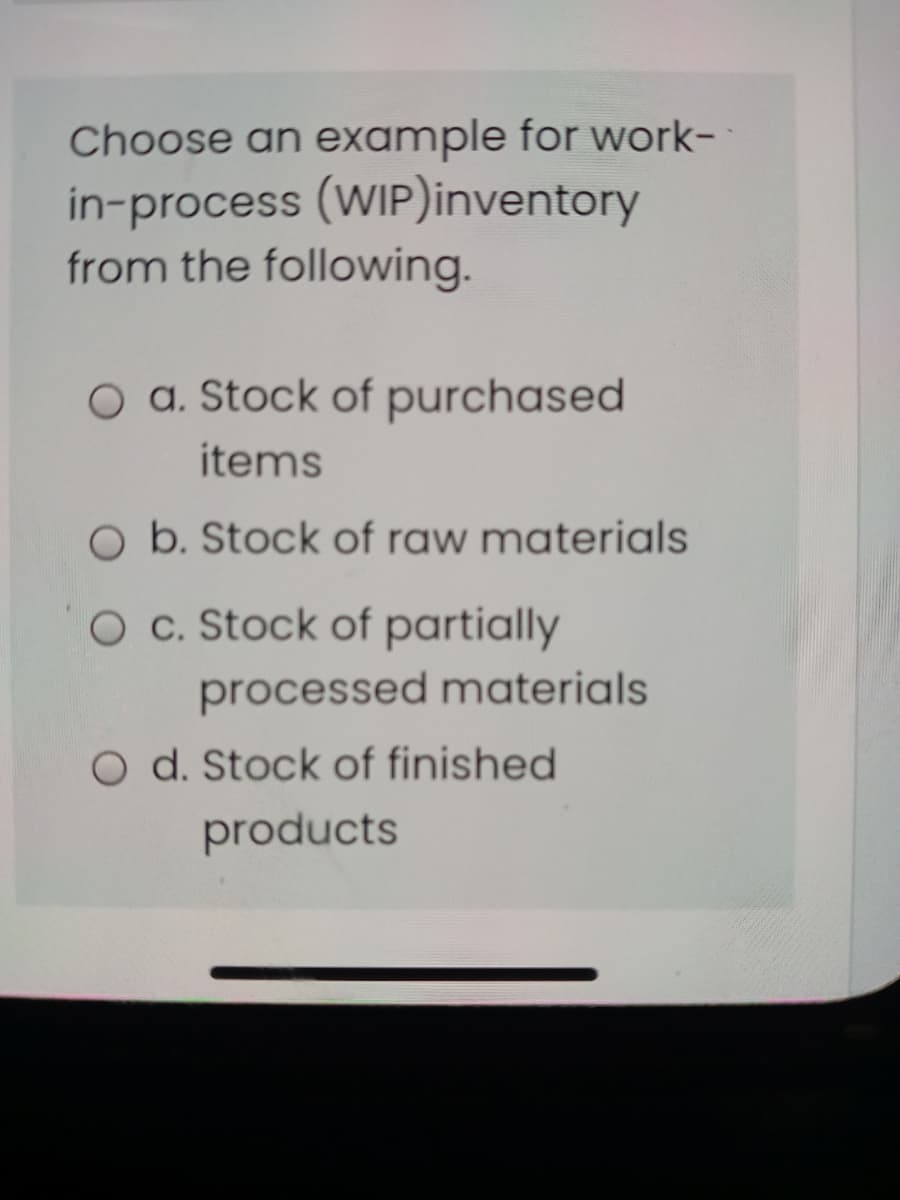 Choose an example for work-
in-process (WIP)inventory
from the following.
a. Stock of purchased
items
O b. Stock of raw materials
O c. Stock of partially
processed materials
O d. Stock of finished
products
