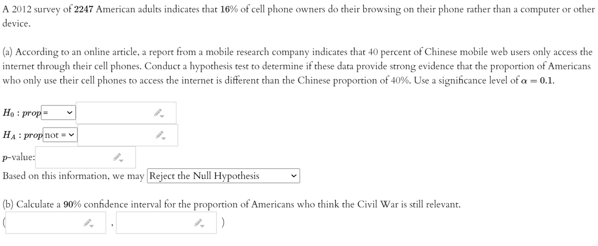 A 2012 survey of 2247 American adults indicates that 16% of cell phone owners do their browsing on their phone rather than a computer or other
device.
(a) According to an online article, a report from a mobile research company indicates that 40 percent of Chinese mobile web users only access the
internet through their cell phones. Conduct a hypothesis test to determine if these data provide strong evidence that the proportion of Americans
who only
use their cell phones to access the internet is different than the Chinese proportion of 40%. Use a significance level of a = 0.1.
Но : prop %3
На : prop not %3D v
p-value:
Based on this information, we may Reject the Null Hypothesis
(b) Calculate a 90% confidence interval for the proportion of Americans who think the Civil War is still relevant.
