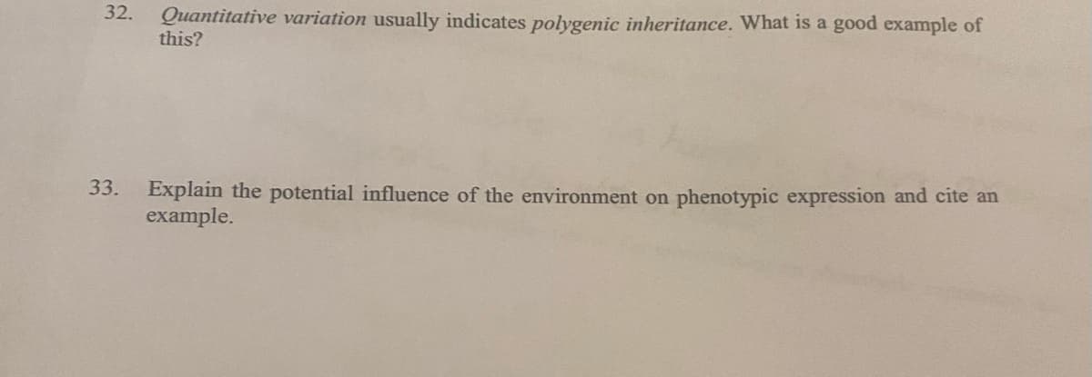 32.
Quantitative variation usually indicates polygenic inheritance. What is a good example of
this?
33.
Explain the potential influence of the environment on phenotypic expression and cite an
example.
