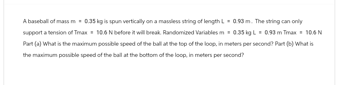 A baseball of mass m= 0.35 kg is spun vertically on a massless string of length L = 0.93 m. The string can only
support a tension of Tmax= 10.6 N before it will break. Randomized Variables m = 0.35 kg L = 0.93 m Tmax= 10.6 N
Part (a) What is the maximum possible speed of the ball at the top of the loop, in meters per second? Part (b) What is
the maximum possible speed of the ball at the bottom of the loop, in meters per second?
