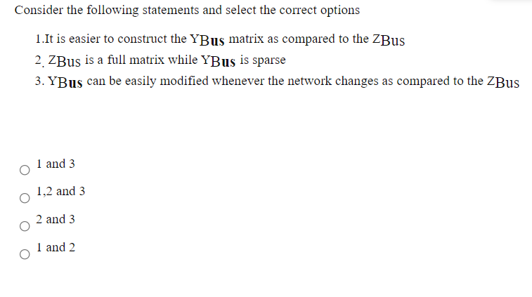 Consider the following statements and select the correct options
1.It is easier to construct the YBus matrix as compared to the ZBUS
2 ZBus is a full matrix while YBUS is sparse
3. YBus can be easily modified whenever the network changes as compared to the ZBUS
1 and 3
1,2 and 3
2 and 3
1 and 2
