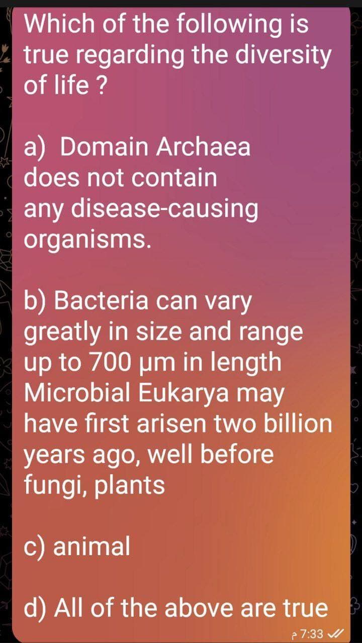 Which of the following is
true regarding the diversity
of life ?
a) Domain Archaea
does not contain
any disease-causing
organisms.
b) Bacteria can vary
greatly in size and range
up to 700 µm in length
Microbial Eukarya may
have first arisen two billion
years ago, well before
fungi, plants
c) animal
d) All of the above are true
7:33 /
