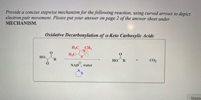 Provide a concise stepwise mechanism for the following reaction, using curved arrows to depict
electron pair movement. Please put your answer on page 2 of the answer sheet under
MECHANISM.
Oxidative Decarbonylation of a-Keto Carboxylic Acids
H,C CH,
H;C
HO
но
R.
CO,
NAD
water
Mater
