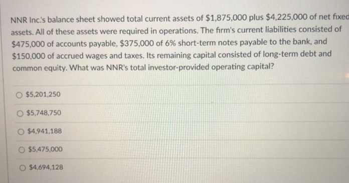 NNR Inc's balance sheet showed total current assets of $1,875,000 plus $4,225,000 of net fixed
assets. All of these assets were required in operations. The firm's current liabilities consisted of
$475,000 of accounts payable, $375,000 of 6% short-term notes payable to the bank, and
$150,000 of accrued wages and taxes. Its remaining capital consisted of long-term debt and
common equity. What was NNR's total investor-provided operating capital?
O $5,201,250
O $5,748,750
O $4,941,188
O $5,475,000
O $4,694,128
