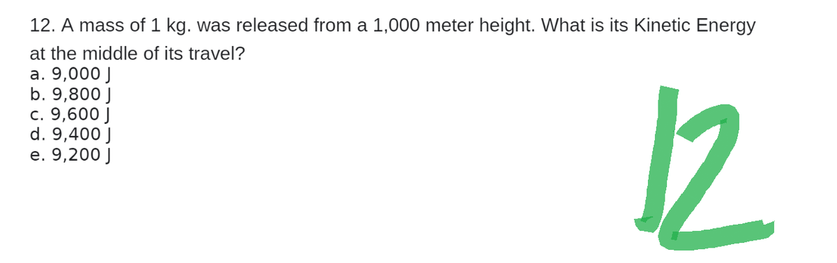 12. A mass of 1 kg. was released from a 1,000 meter height. What is its Kinetic Energy
at the middle of its travel?
a. 9,000 J
b. 9,800 J
c. 9,600 J
d. 9,400 J
e. 9,200 J
12