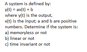 A system is defined by:
y(t) = ax(t) + b
where y(t) is the output,
x(t) is the input; a and b are positive
numbers. Determine if the system is:
a) memoryless or not
b) linear or not
c) time invariant or not
