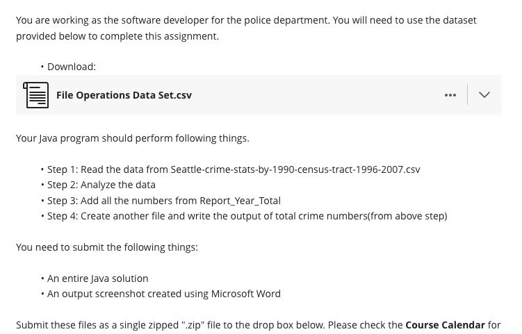 You are working as the software developer for the police department. You will need to use the dataset
provided below to complete this assignment.
• Download:
File Operations Data Set.csv
Your Java program should perform following things.
.
• Step 1: Read the data from Seattle-crime-stats-by-1990-census-tract-1996-2007.csv
• Step 2: Analyze the data
• Step 3: Add all the numbers from Report_Year_Total
• Step 4: Create another file and write the output of total crime numbers(from above step)
You need to submit the following things:
>
• An entire Java solution
• An output screenshot created using Microsoft Word
Submit these files as a single zipped ".zip" file to the drop box below. Please check the Course Calendar for