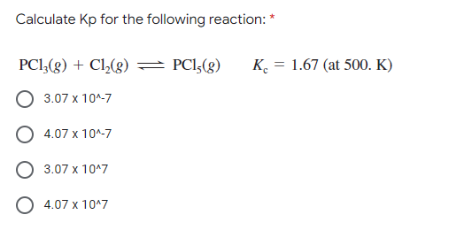 Calculate Kp for the following reaction: *
PCI,(g) + Cl,(g)
PCI,(g)
K. = 1.67 (at 500. K)
3.07 x 10^-7
4.07 x 10^-7
3.07 x 10^7
O 4.07 x 10^7
