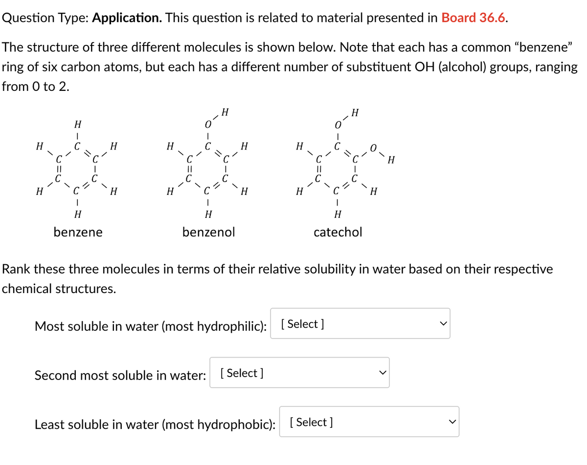 Question Type: Application. This question is related to material presented in Board 36.6.
The structure of three different molecules is shown below. Note that each has a common "benzene"
ring of six carbon atoms, but each has a different number of substituent OH (alcohol) groups, ranging
from 0 to 2.
H
H
||
C
H
|
с
1
H
benzene
H
H
H
H
C
||
C
H
I
C=
1
H
benzenol
H
H
H
Second most soluble in water: [Select]
H
||
H
1
H
catechol
Least soluble in water (most hydrophobic): [Select ]
H
Rank these three molecules in terms of their relative solubility in water based on their respective
chemical structures.
Most soluble in water (most hydrophilic): [Select]
H
