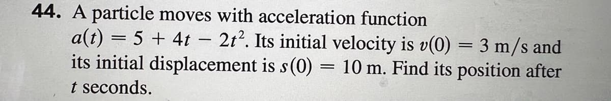 44. A particle moves with acceleration function
a(t) = 5 + 4t 2t². Its initial velocity is v(0) = 3 m/s and
its initial displacement is s (0) = 10 m. Find its position after
t seconds.
-