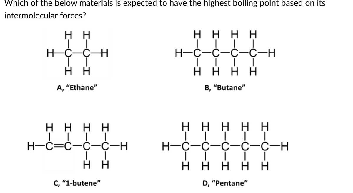 Which of the below materials is expected to have the highest boiling point based on its
intermolecular forces?
Η Η
H=C=C-H
Η Η
A, "Ethane"
Η Η Η
|
H=C=C=C=C-H
|
Η Η
Η
C, “1-butene”
|
Η Η Η Η
│││I
H=C=C=C=C-H
Η Η Η Η
B, "Butane"
Η Η Η Η Η
|
H=C=C=C=C=C-H
││
|
Η Η Η Η Η
|
D, “Pentane”