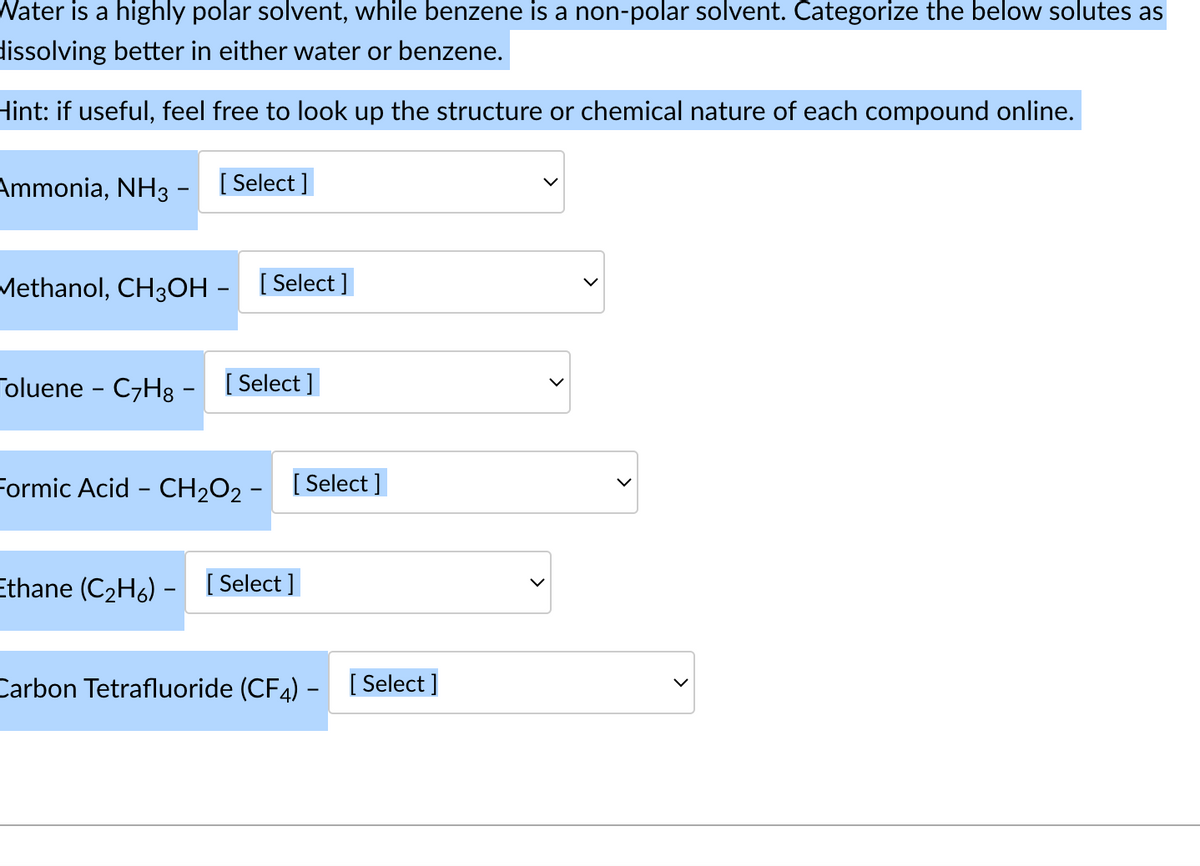 Water is a highly polar solvent, while benzene is a non-polar solvent. Categorize the below solutes as
dissolving better in either water or benzene.
Hint: if useful, feel free to look up the structure or chemical nature of each compound online.
Ammonia, NH3 - [Select]
Methanol, CH3OH- [Select]
Toluene - C7H8 - [Select]
Formic Acid - CH₂O2- [Select]
Ethane (C₂H6) - [Select]
Carbon Tetrafluoride (CF4) - [Select]