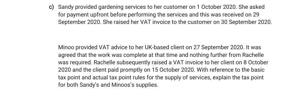 c) Sandy provided gardening services to her customer on 1 October 2020. She asked
for payment upfront before performing the services and this was received on 29
September 2020. She raised her VAT invoice to the customer on 30 September 2020.
Minoo provided VAT advice to her UK-based client on 27 September 2020. It was
agreed that the work was complete at that time and nothing further from Rachelle
was required. Rachelle subsequently raised a VAT invoice to her client on 8 October
2020 and the client paid promptly on 15 October 2020. With reference to the basic
tax point and actual tax point rules for the supply of services, explain the tax point
for both Sandy's and Minoos's supplies.
