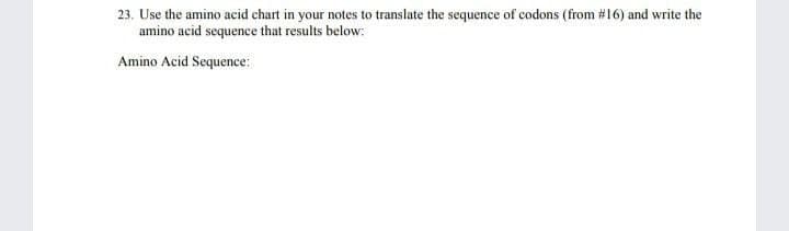 23. Use the amino acid chart in your notes to translate the sequence of codons (from #16) and write the
amino acid sequence that results below:
Amino Acid Sequence: