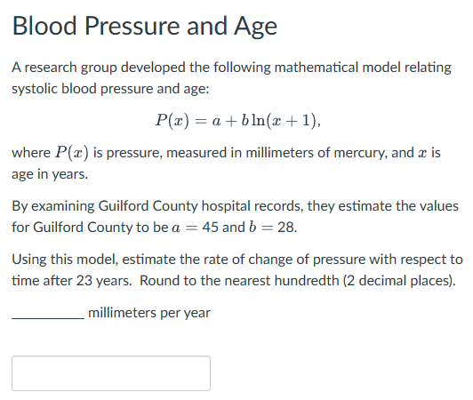 Blood Pressure and Age
A research group developed the following mathematical model relating
systolic blood pressure and age:
P(x)=a+bln(x + 1),
where P(x) is pressure, measured in millimeters of mercury, and a is
age in years.
By examining Guilford County hospital records, they estimate the values
for Guilford County to be a = 45 and b = 28.
Using this model, estimate the rate of change of pressure with respect to
time after 23 years. Round to the nearest hundredth (2 decimal places).
millimeters per year