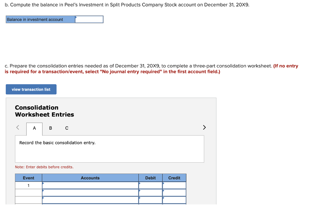 b. Compute the balance in Peel's Investment in Split Products Company Stock account on December 31, 20X9.
Balance in investment account
c. Prepare the consolidation entries needed as of December 31, 20X9, to complete a three-part consolidation worksheet. (If no entry
is required for a transaction/event, select "No journal entry required" in the first account field.)
view transaction list
Consolidation
Worksheet Entries
A
B C
Record the basic consolidation entry.
Note: Enter debits before credits.
Event
1
Accounts
Debit
Credit
>