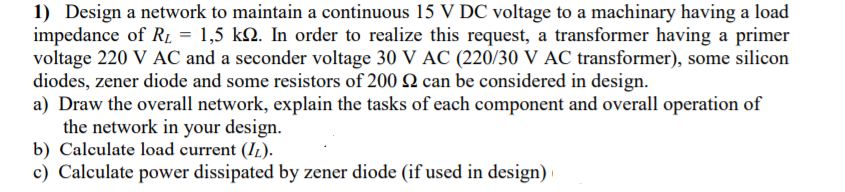 1) Design a network to maintain a continuous 15 V DC voltage to a machinary having a load
impedance of RL = 1,5 kQ. In order to realize this request, a transformer having a primer
voltage 220 V AC and a seconder voltage 30 V AC (220/30 V AC transformer), some silicon
diodes, zener diode and some resistors of 200 2 can be considered in design.
a) Draw the overall network, explain the tasks of each component and overall operation of
the network in your design.
b) Calculate load current (I1.).
c) Calculate power dissipated by zener diode (if used in design)
