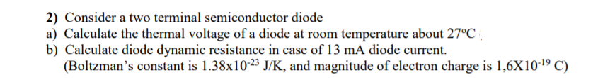 2) Consider a two terminal semiconductor diode
a) Calculate the thermal voltage of a diode at room temperature about 27°C.
b) Calculate diode dynamic resistance in case of 13 mA diode current.
(Boltzman's constant is 1.38x10-23 J/K, and magnitude of electron charge is 1,6X10-19 C)
