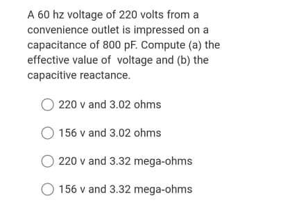 A 60 hz voltage of 220 volts from a
convenience outlet is impressed on a
capacitance of 800 pF. Compute (a) the
effective value of voltage and (b) the
capacitive reactance.
220 v and 3.02 ohms
O 156 v and 3.02 ohms
O 220 v and 3.32 mega-ohms
156 v and 3.32 mega-ohms
