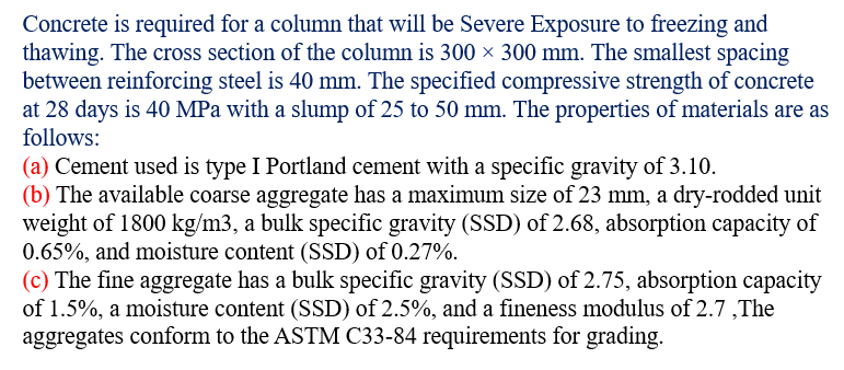 Concrete is required for a column that will be Severe Exposure to freezing and
thawing. The cross section of the column is 300 × 300 mm. The smallest spacing
between reinforcing steel is 40 mm. The specified compressive strength of concrete
at 28 days is 40 MPa with a slump of 25 to 50 mm. The properties of materials are as
follows:
(a) Cement used is type I Portland cement with a specific gravity of 3.10.
(b) The available coarse aggregate has a maximum size of 23 mm, a dry-rodded unit
weight of 1800 kg/m3, a bulk specific gravity (SSD) of 2.68, absorption capacity of
0.65%, and moisture content (SSD) of 0.27%.
(c) The fine aggregate has a bulk specific gravity (SSD) of 2.75, absorption capacity
of 1.5%, a moisture content (SSD) of 2.5%, and a fineness modulus of 2.7,The
aggregates conform to the ASTM C33-84 requirements for grading.
